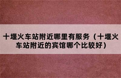 十堰火车站附近哪里有服务（十堰火车站附近的宾馆哪个比较好）