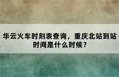 华云火车时刻表查询，重庆北站到站时间是什么时候？