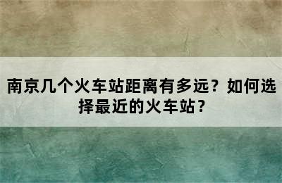 南京几个火车站距离有多远？如何选择最近的火车站？
