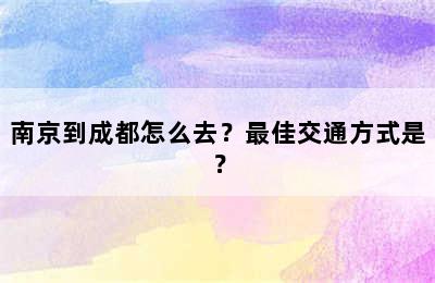 南京到成都怎么去？最佳交通方式是？