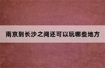 南京到长沙之间还可以玩哪些地方