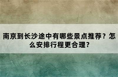 南京到长沙途中有哪些景点推荐？怎么安排行程更合理？