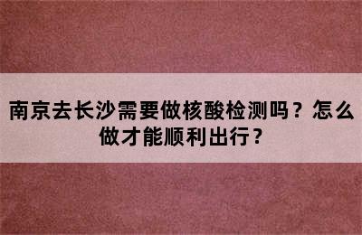 南京去长沙需要做核酸检测吗？怎么做才能顺利出行？