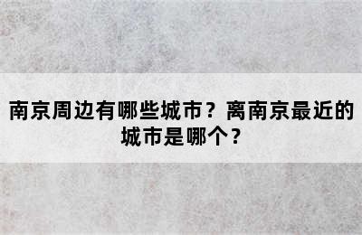 南京周边有哪些城市？离南京最近的城市是哪个？