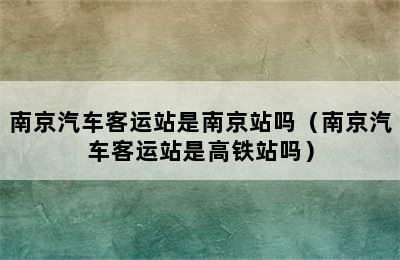 南京汽车客运站是南京站吗（南京汽车客运站是高铁站吗）