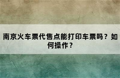 南京火车票代售点能打印车票吗？如何操作？