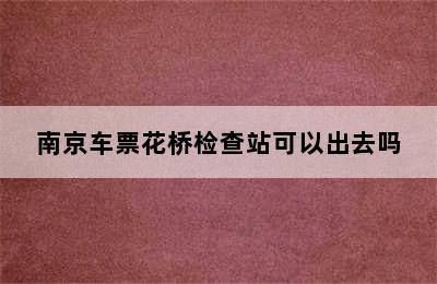 南京车票花桥检查站可以出去吗