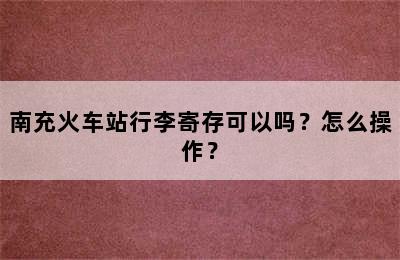 南充火车站行李寄存可以吗？怎么操作？