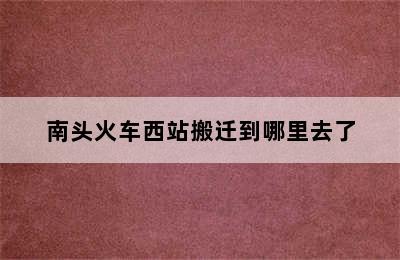 南头火车西站搬迁到哪里去了