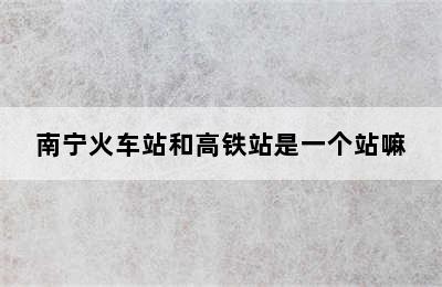 南宁火车站和高铁站是一个站嘛