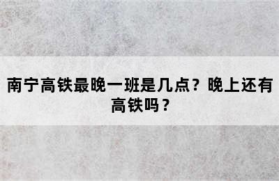 南宁高铁最晚一班是几点？晚上还有高铁吗？
