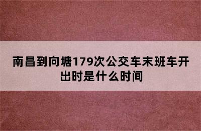 南昌到向塘179次公交车末班车开出时是什么时间