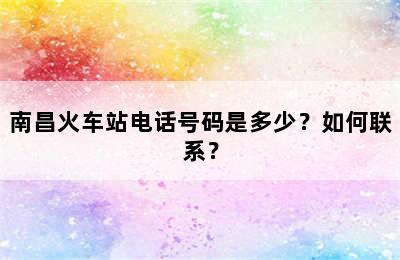 南昌火车站电话号码是多少？如何联系？