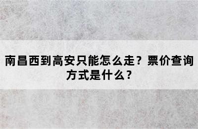 南昌西到高安只能怎么走？票价查询方式是什么？