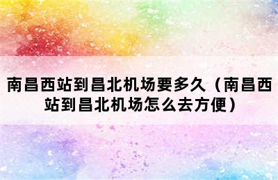 南昌西站到昌北机场要多久（南昌西站到昌北机场怎么去方便）