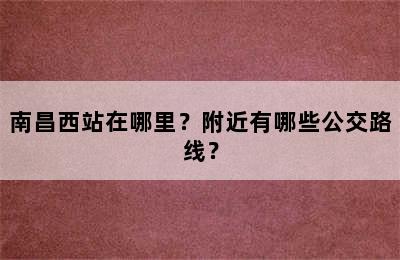 南昌西站在哪里？附近有哪些公交路线？