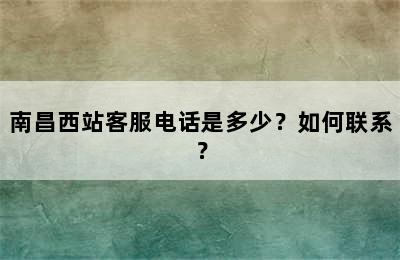 南昌西站客服电话是多少？如何联系？