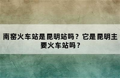 南窑火车站是昆明站吗？它是昆明主要火车站吗？