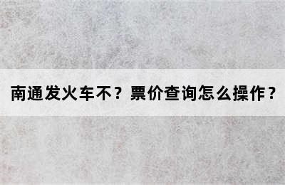 南通发火车不？票价查询怎么操作？