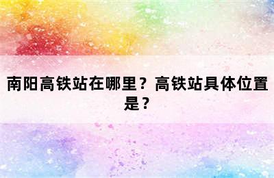南阳高铁站在哪里？高铁站具体位置是？