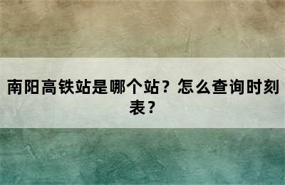 南阳高铁站是哪个站？怎么查询时刻表？