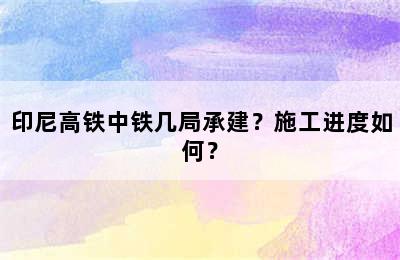 印尼高铁中铁几局承建？施工进度如何？