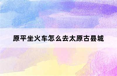 原平坐火车怎么去太原古县城