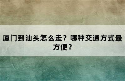 厦门到汕头怎么走？哪种交通方式最方便？