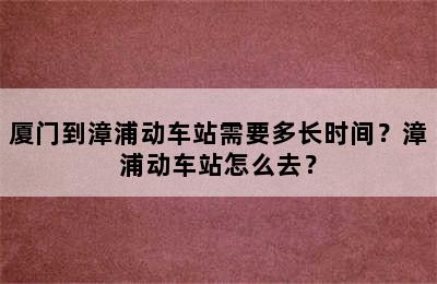 厦门到漳浦动车站需要多长时间？漳浦动车站怎么去？