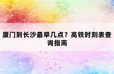 厦门到长沙最早几点？高铁时刻表查询指南