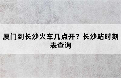 厦门到长沙火车几点开？长沙站时刻表查询