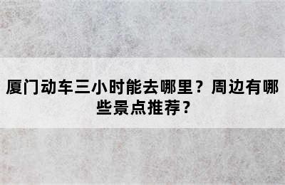 厦门动车三小时能去哪里？周边有哪些景点推荐？