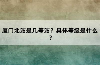 厦门北站是几等站？具体等级是什么？