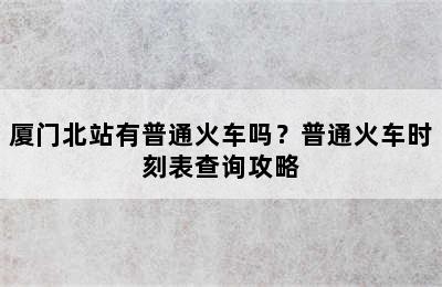 厦门北站有普通火车吗？普通火车时刻表查询攻略
