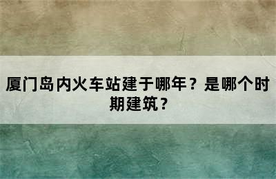厦门岛内火车站建于哪年？是哪个时期建筑？
