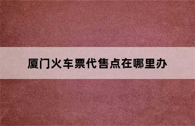 厦门火车票代售点在哪里办