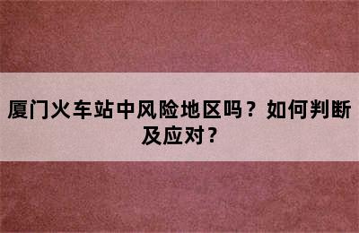 厦门火车站中风险地区吗？如何判断及应对？