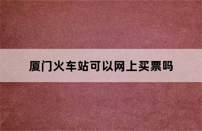 厦门火车站可以网上买票吗