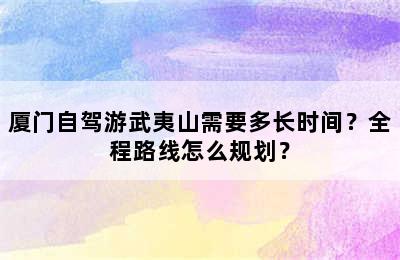厦门自驾游武夷山需要多长时间？全程路线怎么规划？