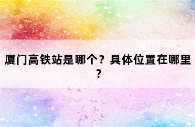 厦门高铁站是哪个？具体位置在哪里？