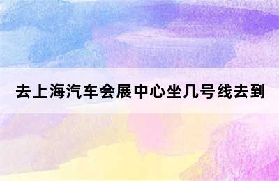 去上海汽车会展中心坐几号线去到