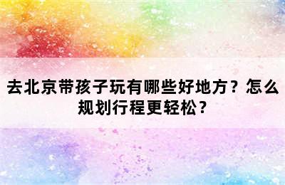 去北京带孩子玩有哪些好地方？怎么规划行程更轻松？
