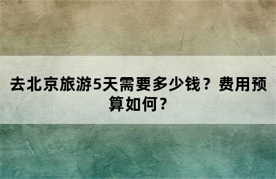 去北京旅游5天需要多少钱？费用预算如何？