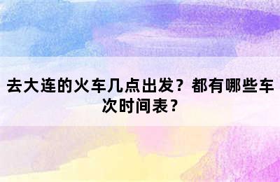 去大连的火车几点出发？都有哪些车次时间表？