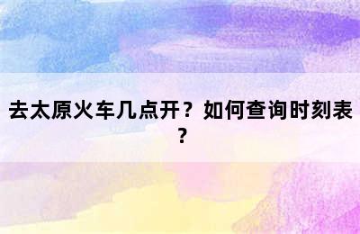 去太原火车几点开？如何查询时刻表？