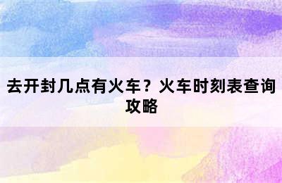 去开封几点有火车？火车时刻表查询攻略