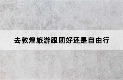 去敦煌旅游跟团好还是自由行