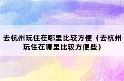 去杭州玩住在哪里比较方便（去杭州玩住在哪里比较方便些）