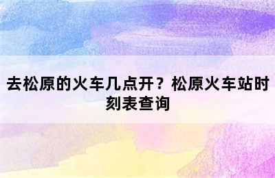 去松原的火车几点开？松原火车站时刻表查询