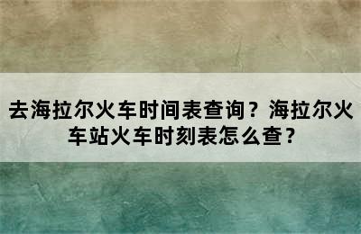 去海拉尔火车时间表查询？海拉尔火车站火车时刻表怎么查？